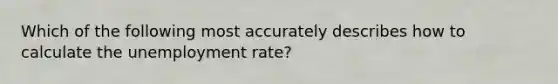 Which of the following most accurately describes how to calculate the unemployment rate?