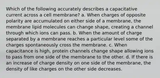 Which of the following accurately describes a capacitative current across a cell membrane? a. When charges of opposite polarity are accumulated on either side of a membrane, the membrane lipid molecules can change shape, creating a channel through which ions can pass. b. When the amount of charge separated by a membrane reaches a particular level some of the charges spontaneously cross the membrane. c. When capacitance is high, protein channels change shape allowing ions to pass from one side of the membrane to the other. d. If there is an increase of charge density on one side of the membrane, the density of like charges on the other side decreases.