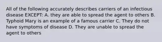 All of the following accurately describes carriers of an infectious disease EXCEPT: A. they are able to spread the agent to others B. Typhoid Mary is an example of a famous carrier C. They do not have symptoms of disease D. They are unable to spread the agent to others