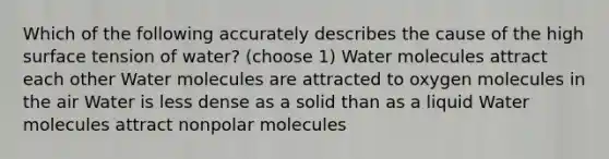 Which of the following accurately describes the cause of the high surface tension of water? (choose 1) Water molecules attract each other Water molecules are attracted to oxygen molecules in the air Water is less dense as a solid than as a liquid Water molecules attract nonpolar molecules