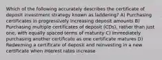 Which of the following accurately describes the certificate of deposit investment strategy known as laddering? A) Purchasing certificates in progressively increasing deposit amounts B) Purchasing multiple certificates of deposit (CDs), rather than just one, with equally spaced terms of maturity C) Immediately purchasing another certificate as one certificate matures D) Redeeming a certificate of deposit and reinvesting in a new certificate when interest rates increase