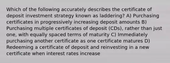 Which of the following accurately describes the certificate of deposit investment strategy known as laddering? A) Purchasing certificates in progressively increasing deposit amounts B) Purchasing multiple certificates of deposit (CDs), rather than just one, with equally spaced terms of maturity C) Immediately purchasing another certificate as one certificate matures D) Redeeming a certificate of deposit and reinvesting in a new certificate when interest rates increase