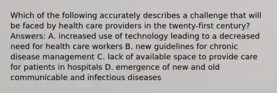 Which of the following accurately describes a challenge that will be faced by health care providers in the twenty-first century? Answers: A. increased use of technology leading to a decreased need for health care workers B. new guidelines for chronic disease management C. lack of available space to provide care for patients in hospitals D. emergence of new and old communicable and infectious diseases