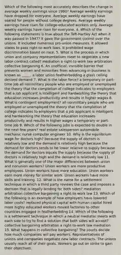 Which of the following most accurately describes the change in average weekly earnings since 1980? Average weekly earnings have dropped for everyone. Average weekly earnings have soared for people without college degrees. Average weekly earnings have risen for college-educated workers only. Average weekly earnings have risen for everyone. 4. Which of the following statements is true about the Taft-Hartley Act when it was passed in 1947? It gave the government control over the unions. It included numerous pro-union measures. It allowed states to pass right-to-work laws. It prohibited wage discrimination based on race. 5. What is the process in which union and company representatives meet to negotiate a new labor contract called? mediation a right-to-work law arbitration collective bargaining 6. An unofficial, invisible barrier that prevents women and minorities from advancing in business is known as _____. a labor union featherbedding a glass ceiling derived demand 7. What is the labor force? a temporary or part-time job all nonmilitary people who are employed or unemployed the theory that the completion of college indicates to employers that a job applicant is intelligent and hardworking the theory that education increases productivity and results in higher wages 8. What is contingent employment? all nonmilitary people who are employed or unemployed the theory that the completion of college indicates to employers that a job applicant is intelligent and hardworking the theory that education increases productivity and results in higher wages a temporary or part-time job 9. Which of the following jobs is expected to double in the next few years? real estate salesperson automobile mechanic nurse computer engineer 10. Why is the equilibrium wage for doctors high? because the supply of doctors is relatively low and the demand is relatively high because the demand for doctors tends to be lower relative to supply because the demand for doctors equals the supply because the supply of doctors is relatively high and the demand is relatively low 11. What is generally one of the major differences between union and nonunion workers? Union workers are more productive employees. Union workers have more education. Union workers earn more money for similar work. Union workers have more skills and training. 12. What is the name for a settlement technique in which a third party reviews the case and imposes a decision that is legally binding for both sides? mediation arbitration collective bargaining a right-to-work law 13. Which of the following is an example of how employers have lowered labor costs? replaced physical capital with human capital hired more highly educated workers moved factories to other countries engaged in featherbedding 14. Which of the following is a settlement technique in which a neutral mediator meets with each side to try to find a solution that both sides will accept? collective bargaining arbitration a right-to-work law mediation 15. What happens in collective bargaining? The courts decide how much companies will pay workers. Representatives of unions and companies negotiate new labor contracts. The unions usually reach all of their goals. Workers go out on strike to gain their objectives.