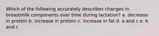 Which of the following accurately describes changes in breastmilk components over time during lactation? a. decrease in protein b. increase in protein c. increase in fat d. a and c e. b and c