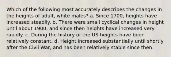 Which of the following most accurately describes the changes in the heights of adult, white males? a. Since 1700, heights have increased steadily. b. There were small cyclical changes in height until about 1900, and since then heights have increased very rapidly. c. During the history of the US heights have been relatively constant. d. Height increased substantially until shortly after the Civil War, and has been relatively stable since then.