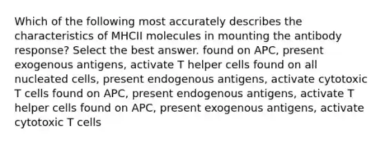 Which of the following most accurately describes the characteristics of MHCII molecules in mounting the antibody response? Select the best answer. found on APC, present exogenous antigens, activate T helper cells found on all nucleated cells, present endogenous antigens, activate cytotoxic T cells found on APC, present endogenous antigens, activate T helper cells found on APC, present exogenous antigens, activate cytotoxic T cells