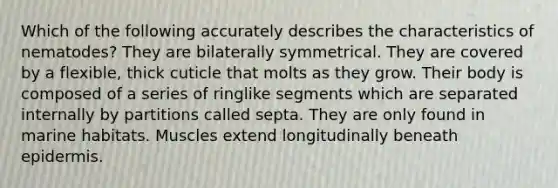 Which of the following accurately describes the characteristics of nematodes? They are bilaterally symmetrical. They are covered by a flexible, thick cuticle that molts as they grow. Their body is composed of a series of ringlike segments which are separated internally by partitions called septa. They are only found in marine habitats. Muscles extend longitudinally beneath epidermis.