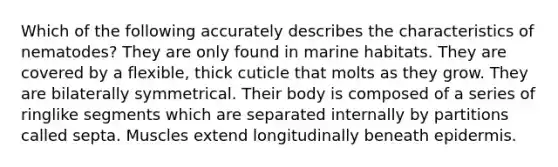 Which of the following accurately describes the characteristics of nematodes? They are only found in marine habitats. They are covered by a flexible, thick cuticle that molts as they grow. They are bilaterally symmetrical. Their body is composed of a series of ringlike segments which are separated internally by partitions called septa. Muscles extend longitudinally beneath epidermis.