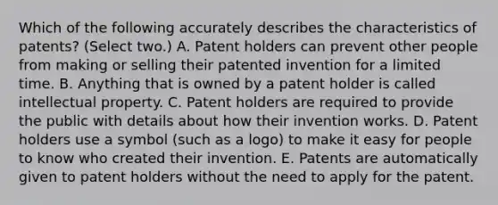 Which of the following accurately describes the characteristics of patents? (Select two.) A. Patent holders can prevent other people from making or selling their patented invention for a limited time. B. Anything that is owned by a patent holder is called intellectual property. C. Patent holders are required to provide the public with details about how their invention works. D. Patent holders use a symbol (such as a logo) to make it easy for people to know who created their invention. E. Patents are automatically given to patent holders without the need to apply for the patent.