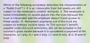 Which of the following accurately describes the characteristics of a "Rabbi trust"? I. It is an irrevocable trust but assets are still subject to the employer's creditor demands. II. The employee is taxed immediately on assets placed into the trust because the trust is irrevocable and the employer doesn't have access to those assets. III. Retirement payments out of the trust are subject to ordinary income taxes. IV. The survivor's benefit, payable under the trust provisions, will not be included in the survivor's gross estate because it is considered a payment of life insurance. a) I only. b) I and II only. c) I and III only. d) II, III and IV only.