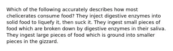 Which of the following accurately describes how most chelicerates consume food? They inject digestive enzymes into solid food to liquefy it, then suck it. They ingest small pieces of food which are broken down by digestive enzymes in their saliva. They ingest large pieces of food which is ground into smaller pieces in the gizzard.