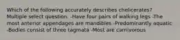 Which of the following accurately describes chelicerates? Multiple select question. -Have four pairs of walking legs -The most anterior appendages are mandibles -Predominantly aquatic -Bodies consist of three tagmata -Most are carnivorous