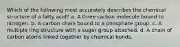 Which of the following most accurately describes the chemical structure of a fatty acid? a. A three carbon molecule bound to nitrogen. b. A carbon chain bound to a phosphate group. c. A multiple ring structure with a sugar group attached. d. A chain of carbon atoms linked together by chemical bonds.