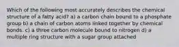 Which of the following most accurately describes the chemical structure of a fatty acid? a) a carbon chain bound to a phosphate group b) a chain of carbon atoms linked together by chemical bonds. c) a three carbon molecule bound to nitrogen d) a multiple ring structure with a sugar group attached