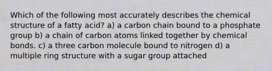 Which of the following most accurately describes the chemical structure of a fatty acid? a) a carbon chain bound to a phosphate group b) a chain of carbon atoms linked together by chemical bonds. c) a three carbon molecule bound to nitrogen d) a multiple ring structure with a sugar group attached