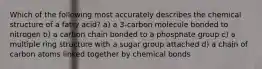 Which of the following most accurately describes the chemical structure of a fatty acid? a) a 3-carbon molecule bonded to nitrogen b) a carbon chain bonded to a phosphate group c) a multiple ring structure with a sugar group attached d) a chain of carbon atoms linked together by chemical bonds