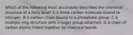 Which of the following most accurately describes the chemical structure of a fatty acid? A A three carbon molecule bound to nitrogen. B A carbon chain bound to a phosphate group. C A multiple ring structure with a sugar group attached. D A chain of carbon atoms linked together by chemical bonds.