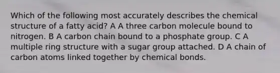 Which of the following most accurately describes the chemical structure of a fatty acid? A A three carbon molecule bound to nitrogen. B A carbon chain bound to a phosphate group. C A multiple ring structure with a sugar group attached. D A chain of carbon atoms linked together by chemical bonds.