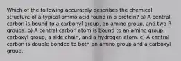 Which of the following accurately describes the chemical structure of a typical amino acid found in a protein? a) A central carbon is bound to a carbonyl group, an amino group, and two R groups. b) A central carbon atom is bound to an amino group, carboxyl group, a side chain, and a hydrogen atom. c) A central carbon is double bonded to both an amino group and a carboxyl group.