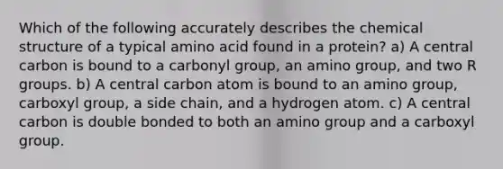 Which of the following accurately describes the chemical structure of a typical amino acid found in a protein? a) A central carbon is bound to a carbonyl group, an amino group, and two R groups. b) A central carbon atom is bound to an amino group, carboxyl group, a side chain, and a hydrogen atom. c) A central carbon is double bonded to both an amino group and a carboxyl group.