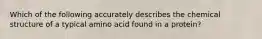 Which of the following accurately describes the chemical structure of a typical amino acid found in a protein?