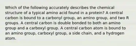 Which of the following accurately describes the chemical structure of a typical amino acid found in a protein? A central carbon is bound to a carbonyl group, an amino group, and two R groups. A central carbon is double bonded to both an amino group and a carboxyl group. A central carbon atom is bound to an amino group, carboxyl group, a side chain, and a hydrogen atom.