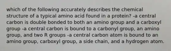 which of the following accurately describes the chemical structure of a typical amino acid found in a protein? -a central carbon is double bonded to both an amino group and a carboxyl group -a central carbon is bound to a carbonyl group, an amino group, and two R groups -a central carbon atom is bound to an amino group, carboxyl group, a side chain, and a hydrogen atom.