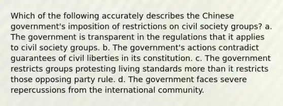 Which of the following accurately describes the Chinese government's imposition of restrictions on civil society groups? a. The government is transparent in the regulations that it applies to civil society groups. b. The government's actions contradict guarantees of civil liberties in its constitution. c. The government restricts groups protesting living standards more than it restricts those opposing party rule. d. The government faces severe repercussions from the international community.