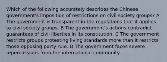 Which of the following accurately describes the Chinese government's imposition of restrictions on civil society groups? A The government is transparent in the regulations that it applies to civil society groups. B The government's actions contradict guarantees of civil liberties in its constitution. C The government restricts groups protesting living standards more than it restricts those opposing party rule. D The government faces severe repercussions from the international community.