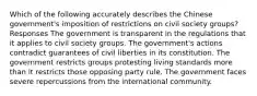 Which of the following accurately describes the Chinese government's imposition of restrictions on civil society groups? Responses The government is transparent in the regulations that it applies to civil society groups. The government's actions contradict guarantees of civil liberties in its constitution. The government restricts groups protesting living standards more than it restricts those opposing party rule. The government faces severe repercussions from the international community.