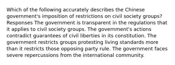 Which of the following accurately describes the Chinese government's imposition of restrictions on civil society groups? Responses The government is transparent in the regulations that it applies to civil society groups. The government's actions contradict guarantees of civil liberties in its constitution. The government restricts groups protesting living standards more than it restricts those opposing party rule. The government faces severe repercussions from the international community.