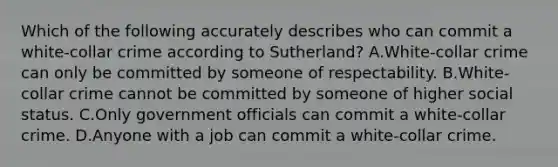 Which of the following accurately describes who can commit a white-collar crime according to Sutherland? A.White-collar crime can only be committed by someone of respectability. B.White-collar crime cannot be committed by someone of higher social status. C.Only government officials can commit a white-collar crime. D.Anyone with a job can commit a white-collar crime.