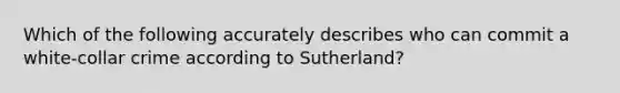 Which of the following accurately describes who can commit a white-collar crime according to Sutherland?