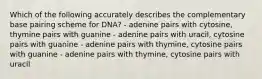 Which of the following accurately describes the complementary base pairing scheme for DNA? - adenine pairs with cytosine, thymine pairs with guanine - adenine pairs with uracil, cytosine pairs with guanine - adenine pairs with thymine, cytosine pairs with guanine - adenine pairs with thymine, cytosine pairs with uracil