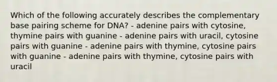 Which of the following accurately describes the complementary base pairing scheme for DNA? - adenine pairs with cytosine, thymine pairs with guanine - adenine pairs with uracil, cytosine pairs with guanine - adenine pairs with thymine, cytosine pairs with guanine - adenine pairs with thymine, cytosine pairs with uracil