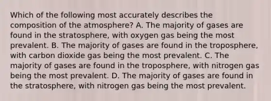 Which of the following most accurately describes the composition of the atmosphere? A. The majority of gases are found in the stratosphere, with oxygen gas being the most prevalent. B. The majority of gases are found in the troposphere, with carbon dioxide gas being the most prevalent. C. The majority of gases are found in the troposphere, with nitrogen gas being the most prevalent. D. The majority of gases are found in the stratosphere, with nitrogen gas being the most prevalent.