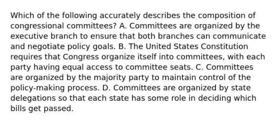 Which of the following accurately describes the composition of congressional committees? A. Committees are organized by the executive branch to ensure that both branches can communicate and negotiate policy goals. B. The United States Constitution requires that Congress organize itself into committees, with each party having equal access to committee seats. C. Committees are organized by the majority party to maintain control of the policy-making process. D. Committees are organized by state delegations so that each state has some role in deciding which bills get passed.