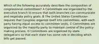 Which of the following accurately describes the composition of congressional committees? A Committees are organized by the executive branch to ensure that both branches can communicate and negotiate policy goals. B The United States Constitution requires that Congress organize itself into committees, with each party having equal access to committee seats. C Committees are organized by the majority party to maintain control of the policy-making process. D Committees are organized by state delegations so that each state has some role in deciding which bills get passed.