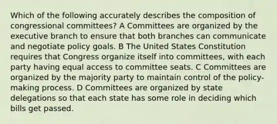 Which of the following accurately describes the composition of congressional committees? A Committees are organized by <a href='https://www.questionai.com/knowledge/kBllUhZHhd-the-executive-branch' class='anchor-knowledge'>the executive branch</a> to ensure that both branches can communicate and negotiate policy goals. B The United States Constitution requires that Congress organize itself into committees, with each party having equal access to committee seats. C Committees are organized by the majority party to maintain control of the policy-making process. D Committees are organized by state delegations so that each state has some role in deciding which bills get passed.