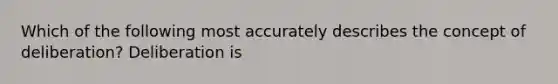 Which of the following most accurately describes the concept of deliberation? Deliberation is