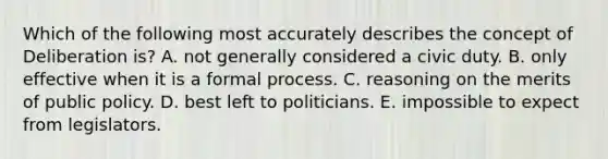 Which of the following most accurately describes the concept of Deliberation is? A. not generally considered a civic duty. B. only effective when it is a formal process. C. reasoning on the merits of public policy. D. best left to politicians. E. impossible to expect from legislators.