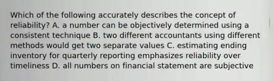 Which of the following accurately describes the concept of reliability? A. a number can be objectively determined using a consistent technique B. two different accountants using different methods would get two separate values C. estimating ending inventory for quarterly reporting emphasizes reliability over timeliness D. all numbers on financial statement are subjective