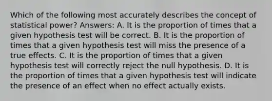 Which of the following most accurately describes the concept of statistical power? Answers: A. It is the proportion of times that a given hypothesis test will be correct. B. It is the proportion of times that a given hypothesis test will miss the presence of a true effects. C. It is the proportion of times that a given hypothesis test will correctly reject the null hypothesis. D. It is the proportion of times that a given hypothesis test will indicate the presence of an effect when no effect actually exists.