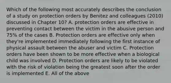 Which of the following most accurately describes the conclusion of a study on protection orders by Benitez and colleagues (2010) discussed in Chapter 10? A. protection orders are effective in preventing contact between the victim in the abusive person and 75% of the cases B. Protection orders are effective only when they're implemented immediately following the first instance of physical assault between the abuser and victim C. Protection orders have been shown to be more effective when a biological child was involved D. Protection orders are likely to be violated with the risk of violation being the greatest soon after the order is implemented E. All of the above