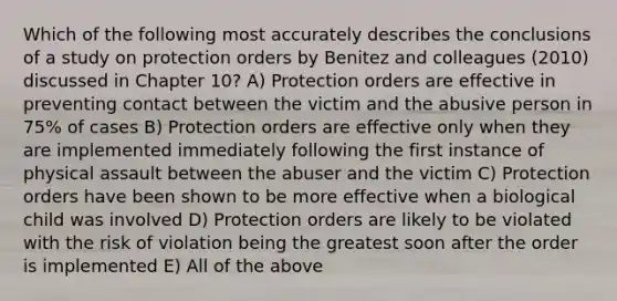 Which of the following most accurately describes the conclusions of a study on protection orders by Benitez and colleagues (2010) discussed in Chapter 10? A) Protection orders are effective in preventing contact between the victim and the abusive person in 75% of cases B) Protection orders are effective only when they are implemented immediately following the first instance of physical assault between the abuser and the victim C) Protection orders have been shown to be more effective when a biological child was involved D) Protection orders are likely to be violated with the risk of violation being the greatest soon after the order is implemented E) All of the above