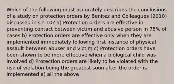 Which of the following most accurately describes the conclusions of a study on protection orders by Benitez and Colleagues (2010) discussed in Ch 10? a) Protection orders are effective in preventing contact between victim and abusive person in 75% of cases b) Protection orders are effective only when they are implemented immediately following first instance of physical assault between abuser and victim c) Protection orders have been shown to be more effective when a biological child was involved d) Protection orders are likely to be violated with the risk of violation being the greatest soon after the order is implemented e) all the above