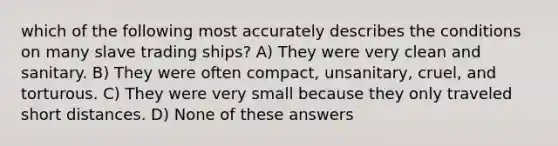 which of the following most accurately describes the conditions on many slave trading ships? A) They were very clean and sanitary. B) They were often compact, unsanitary, cruel, and torturous. C) They were very small because they only traveled short distances. D) None of these answers