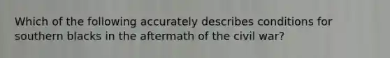 Which of the following accurately describes conditions for southern blacks in the aftermath of the civil war?