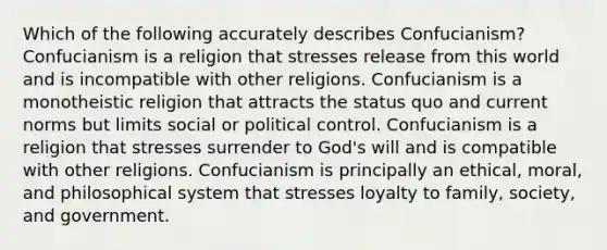 Which of the following accurately describes Confucianism? Confucianism is a religion that stresses release from this world and is incompatible with other religions. Confucianism is a monotheistic religion that attracts the status quo and current norms but limits social or political control. Confucianism is a religion that stresses surrender to God's will and is compatible with other religions. Confucianism is principally an ethical, moral, and philosophical system that stresses loyalty to family, society, and government.